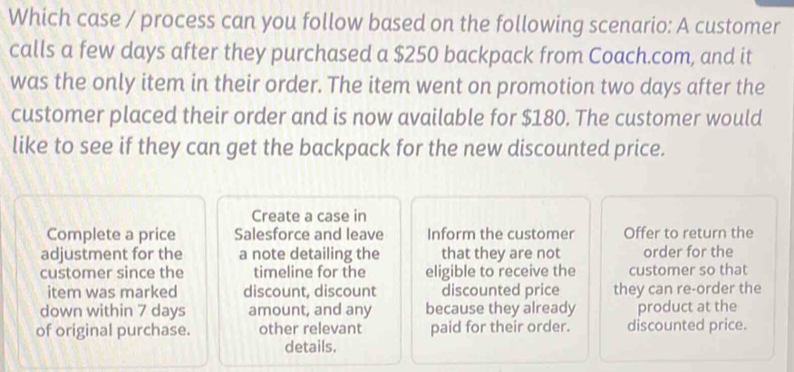 Which case / process can you follow based on the following scenario: A customer 
calls a few days after they purchased a $250 backpack from Coach.com, and it 
was the only item in their order. The item went on promotion two days after the 
customer placed their order and is now available for $180. The customer would 
like to see if they can get the backpack for the new discounted price. 
Create a case in 
Complete a price Salesforce and leave Inform the customer Offer to return the 
adjustment for the a note detailing the that they are not order for the 
customer since the timeline for the eligible to receive the customer so that 
item was marked discount, discount discounted price they can re-order the 
down within 7 days amount, and any because they already product at the 
of original purchase. other relevant paid for their order. discounted price. 
details.