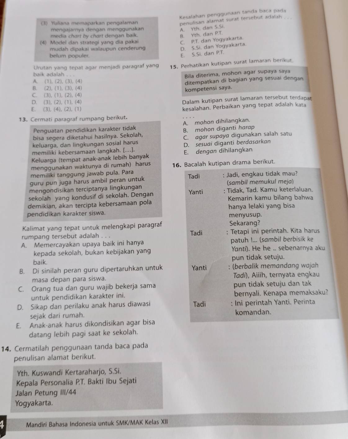 Kesalahan penggunaan tanda baca pada
(3) Yuliana memaparkan pengalaman
penulisan alamat surat tersebut adalah . . .
mengajarnya dengan menggunakan
A. Yth. dan S.Si.
media chart by chart dengan baik.
B. Yth. dan PT.
(4) Model dan strategi yang dia pakai
C. P.T. dan Yogyakarta.
mudah dipakai walaupun cenderung
D. S.Si. dan Yogyakarta.
belum populer.
E. S.Si. dan P.T.
Urutan yang tepat agar menjadi paragraf yang 15. Perhatikan kutipan surat lamaran berikut.
baik adalah . . .
Bila diterima, mohon agar supaya saya
A. (1), (2), (3), (4)
B. (2), (1), (3), (4) ditempatkan di bagian yang sesuai dengan
C. (3), (1), (2), (4) kompetensi saya.
D. (3), (2), (1), (4)
Dalam kutipan surat lamaran tersebut terdapat
E. (3), (4), (2), (1)
kesalahan. Perbaikan yang tepat adalah kata
13. Cermati paragraf rumpang berikut.
Penguatan pendidikan karakter tidak A. mohon dihilangkan.
bisa segera diketahui hasilnya. Sekolah, B. mohon diganti harap
keluarga, dan lingkungan sosial harus C. agar supaya digunakan salah satu
memiliki kebersamaan langkah. [.]. D. sesuai diganti berdasarkan
E. dengan dihilangkan
Keluarga (tempat anak-anak lebih banyak
menggunakan waktunya di rumah) harus 16. Bacalah kutipan drama berikut.
memiliki tanggung jawab pula. Para Tadi
guru pun juga harus ambil peran untuk : Jadi, engkau tidak mau?
(sambil memukul meja)
mengondisikan terciptanya lingkungan
sekolah yang kondusif di sekolah. Dengan Yanti : Tidak, Tad. Kamu keterlaluan.
Kemarin kamu bilang bahwa
demikian, akan tercipta kebersamaan pola
hanya lelaki yang bisa
pendidikan karakter siswa.
menyusup.
Kalimat yang tepat untuk melengkapi paragraf Sekarang?
rumpang tersebut adalah . . . Tadi : Tetapi ini perintah. Kita harus
A. Memercayakan upaya baik ini hanya patuh !... (sambil berbisik ke
kepada sekolah, bukan kebijakan yang Yanti). He he .. sebenarnya aku
baik. pun tidak setuju.
B. Di sinilah peran guru dipertaruhkan untuk Yanti : (berbalik memandang wajah
masa depan para siswa. Tadi), Aiiih, ternyata engkau
C. Orang tua dan guru wajib bekerja sama pun tidak setuju dan tak
untuk pendidikan karakter ini. bernyali. Kenapa memaksaku?
D. Sikap dan perilaku anak harus diawasi Tadi : Ini perintah Yanti. Perinta
sejak dari rumah. komandan.
E. Anak-anak harus dikondisikan agar bisa
datang lebih pagi saat ke sekolah.
14. Cermatilah penggunaan tanda baca pada
penulisan alamat berikut.
Yth. Kuswandi Kertaraharjo, S.Si.
Kepala Personalia P.T. Bakti Ibu Sejati
Jalan Petung III/44
Yogyakarta.
a Mandiri Bahasa Indonesia untuk SMK/MAK Kelas XII