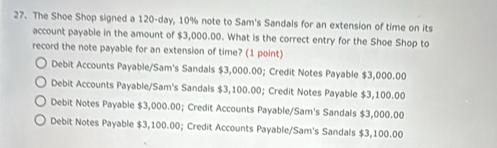 The Shoe Shop signed a 120-day, 10% note to Sam's Sandals for an extension of time on its
account payable in the amount of $3,000.00. What is the correct entry for the Shoe Shop to
record the note payable for an extension of time? (1 point)
Debit Accounts Payable/Sam's Sandals $3,000.00; Credit Notes Payable $3,000.00
Debit Accounts Payable/Sam's Sandals $3,100.00; Credit Notes Payable $3,100.00
Debit Notes Payable $3,000.00; Credit Accounts Payable/Sam's Sandals $3,000.00
Debit Notes Payable $3,100.00; Credit Accounts Payable/Sam's Sandals $3,100.00