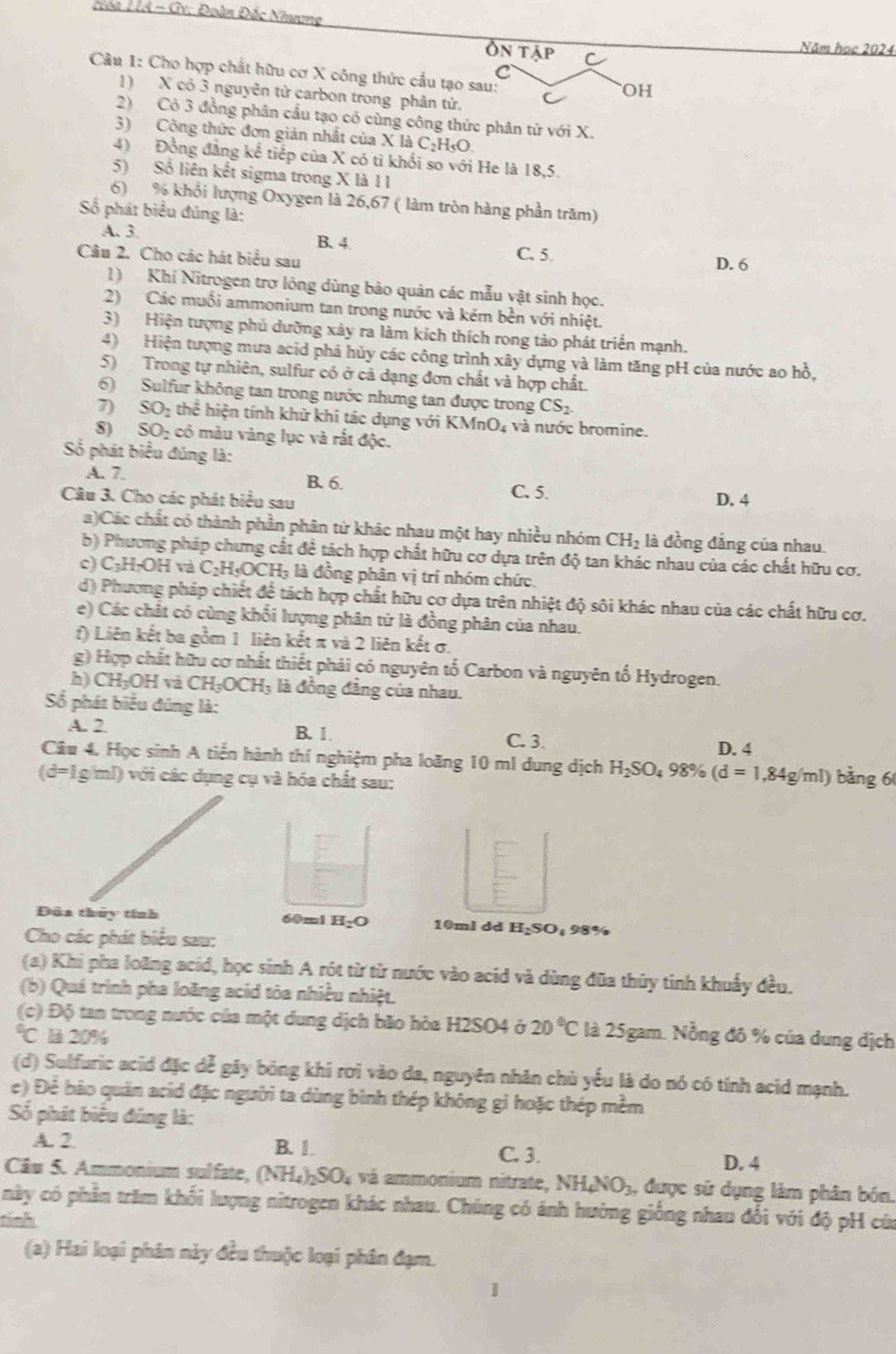 Loa LA - Gv: Đoàn Đắc Nhượng
Ôn tậ
Năm học 2024
Câu 1: Cho hợp chất hữu cơ X công thức cầu tạo sau:
OH
1) X có 3 nguyên tử carbon trong phân từ.
2) Có 3 đồng phân cầu tạo có cùng công thức phân tứ với X.
3) Công thức đơn giản nhất của X là C₂H₃O.
4) Đồng đẳng kể tiếp của X có tì khối so với He là 18,5.
5) Số liên kết sigma trong X là 1 1
6) % khổi lượng Oxygen là 26,67 ( làm tròn hàng phần trăm)
Số phát biểu đúng là:
A. 3. B. 4. C. 5.
Câu 2. Cho các hát biểu sau D. 6
1) Khí Nitrogen trơ lông dùng bảo quân các mẫu vật sinh học.
2) Các muối ammonium tan trong nước và kém bền với nhiệt.
3) Hiện tượng phủ dưỡng xảy ra làm kích thích rong tảo phát triển mạnh.
4) Hiện tượng mưa acid phả hủy các công trình xây dựng và làm tăng pH của nước ao hồ,
5) Trong tự nhiên, sulfur có ở cả dạng đơn chất và hợp chất.
6)  Sulfur không tan trong nước nhưng tan được trong CS_2
7) SO_2 thể hiện tính khử khi tác dụng với I KMnO_4; và nước bromine.
8) SOị có màu vàng lục và rất độc.
Số phát biểu đúng là:
A. 7. B. 6. C. 5.
Câu 3. Cho các phát biểu sau D. 4
a)Các chất có thành phần phân tử khác nhau một hay nhiều nhóm CH_2 là đồng đẳng của nhau.
b) Phương pháp chưng cất đề tách hợp chất hữu cơ dựa trên độ tan khác nhau của các chất hữu cơ.
c) C_3H_7OH và C_2H_5OCH_3 là đồng phân vị trí nhóm chức,
d) Phương pháp chiết để tách hợp chất hữu cơ dựa trên nhiệt độ sôi khác nhau của các chất hữu cơ.
e) Các chất có cùng khối lượng phân tử là đồng phân của nhau.
f) Liên kết ba gồm 1 liên kết π và 2 liên kết σ.
g) Hợp chất hữu cơ nhất thiết phải có nguyên tố Carbon và nguyên tố Hydrogen.
h) CH₃OH và CH_3OCH_3 là đồng đẳng của nhau.
Số phát biểu đúng là:
A. 2 B. 1. D. 4
C. 3.
Câu 4. Học sinh A tiến hành thí nghiệm pha loãng 10 ml dung dịch H_2SO_498% (d=1,84g/ml) bàng 6
(d=lg |m|) ) với các dụng cụ và hóa chất sau:
Đúa thủy tính 60ml H_2O 10ml dd H₂SO₄ 98%
Cho các phát biểu sau:
(a) Khi pha loãng acid, học sinh A rót từ từ nước vào acid và dùng đũa thủy tinh khuẩy đều.
(b) Quá trình pha loãng acid tòa nhiều nhiệt.
(c) Độ tan trong nước của một dung dịch bão hòa H2SO4 ở 20°C là 25gam. Nồng đô % của dung dịch°C là 20%
(d) Sulfuric acid đặc dễ gãy bóng khi rơi vào da, nguyên nhân chù yếu là do nó có tính acid mạnh.
e) Để báo quân acid đặc người ta dùng bình thép không gi hoặc thép mềm
Số phát biểu đúng là:
A. 2 B. 1.
C. 3.
D. 4
Câu S. Ammonium sulfate, (NH_4)_2SO_4 và ammonium nitrate, NH_4NO_3 , được sử dụng làm phân bón
mày có phần trăm khối lượng nitrogen khác nhau. Chúng có ảnh hường giống nhau đối với độ pH của
tinh
(a) Hai loại phân này đều thuộc loại phân đạm.