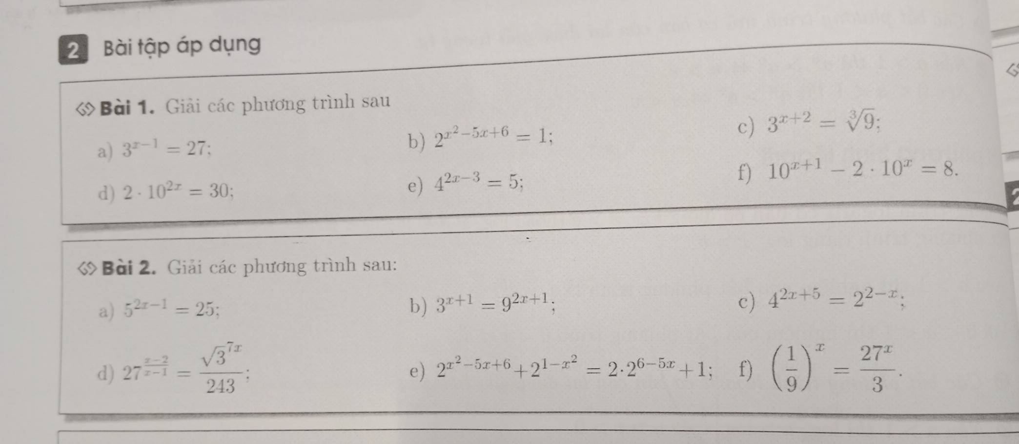 Bài tập áp dụng 
6 
Bài 1. Giải các phương trình sau 
a) 3^(x-1)=27; 
b) 2^(x^2)-5x+6=1; 
c) 3^(x+2)=sqrt[3](9); 
d) 2· 10^(2x)=30; 
e) 4^(2x-3)=5
f) 10^(x+1)-2· 10^x=8. 
Bài 2. Giải các phương trình sau: 
a) 5^(2x-1)=25; b) 3^(x+1)=9^(2x+1); 
c) 4^(2x+5)=2^(2-x); 
d) 27^(frac x-2)x-1=frac (sqrt(3)^(7x))243; ( 1/9 )^x= 27^x/3 . 
e) 2^(x^2)-5x+6+2^(1-x^2)=2· 2^(6-5x)+1 f)