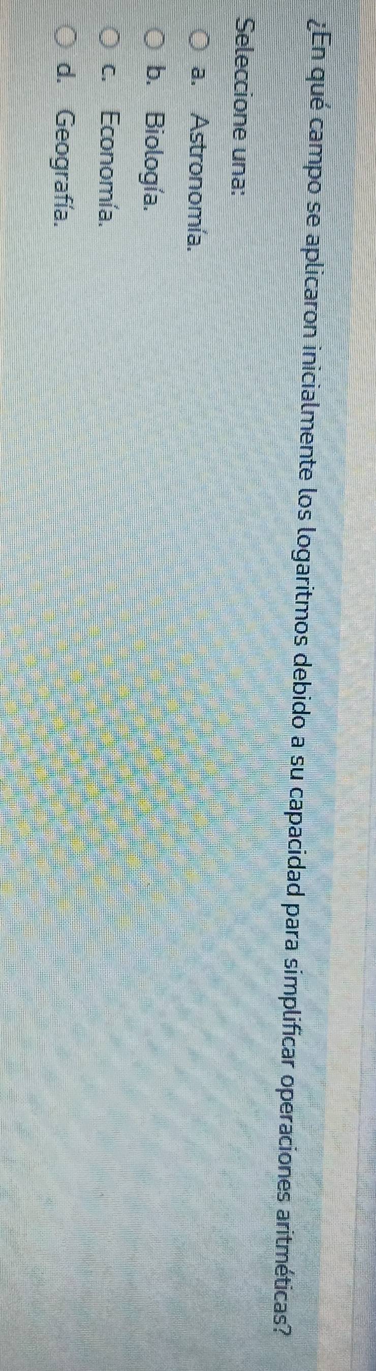 ¿En qué campo se aplicaron inicialmente los logaritmos debido a su capacidad para simplificar operaciones aritméticas?
Seleccione una:
a. Astronomía.
b. Biología.
c. Economía.
d. Geografía.