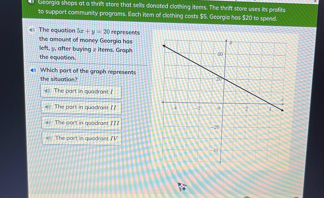 Georgia shops at a thrift store that sells donated clothing items. The thrift store uses its profits
to support community programs. Each item of clothing costs $5. Georgia has $20 to spend.
( The equation 5x+y=20 represents
the amount of money Georgia has
left, y, after buying x items. Graph
the equation.
Which part of the graph represents
the situation?
The part in quadrant I
The part in quadrant II
The part in quadrant III
The part in quadrant IV