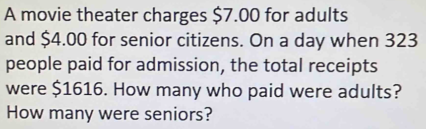 A movie theater charges $7.00 for adults 
and $4.00 for senior citizens. On a day when 323
people paid for admission, the total receipts 
were $1616. How many who paid were adults? 
How many were seniors?