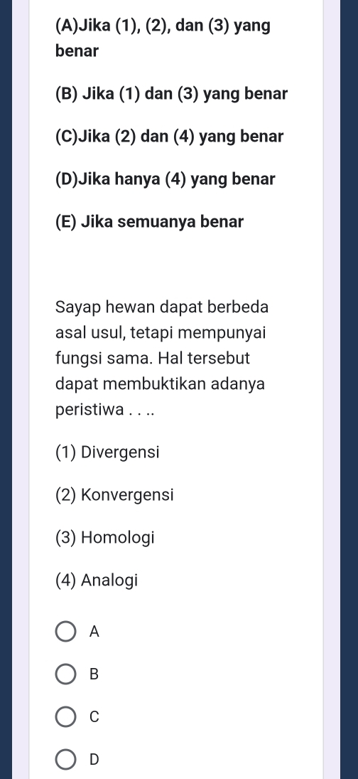 (A)Jika (1), (2), dan (3) yang
benar
(B) Jika (1) dan (3) yang benar
(C)Jika (2) dan (4) yang benar
(D)Jika hanya (4) yang benar
(E) Jika semuanya benar
Sayap hewan dapat berbeda
asal usul, tetapi mempunyai
fungsi sama. Hal tersebut
dapat membuktikan adanya
peristiwa . . ..
(1) Divergensi
(2) Konvergensi
(3) Homologi
(4) Analogi
A
B
C
D