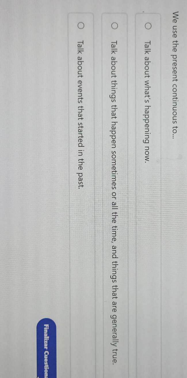 We use the present continuous to... 
Talk about what’s happening now. 
Talk about things that happen sometimes or all the time, and things that are generally true. 
Talk about events that started in the past. 
Finalizar Cuestion