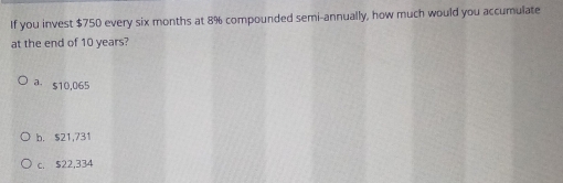 If you invest $750 every six months at 8% compounded semi-annually, how much would you accumulate
at the end of 10 years?
a. $10,065
b. $21,731
c. $22,334