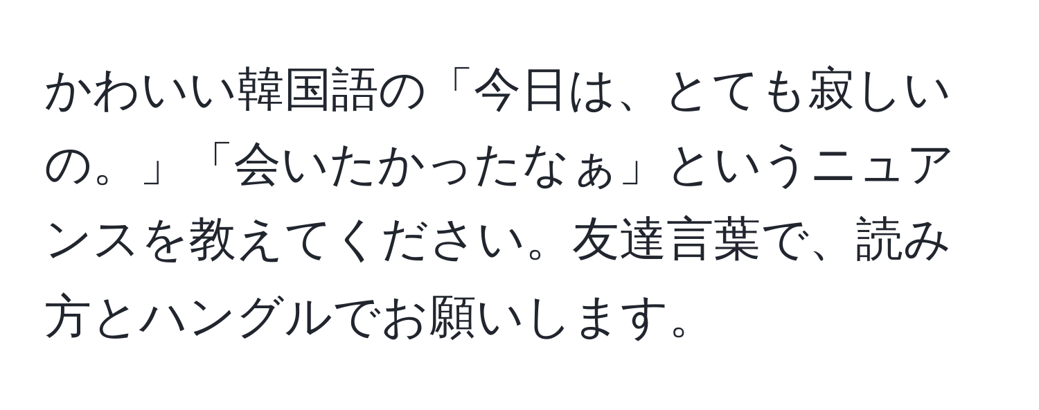 かわいい韓国語の「今日は、とても寂しいの。」「会いたかったなぁ」というニュアンスを教えてください。友達言葉で、読み方とハングルでお願いします。