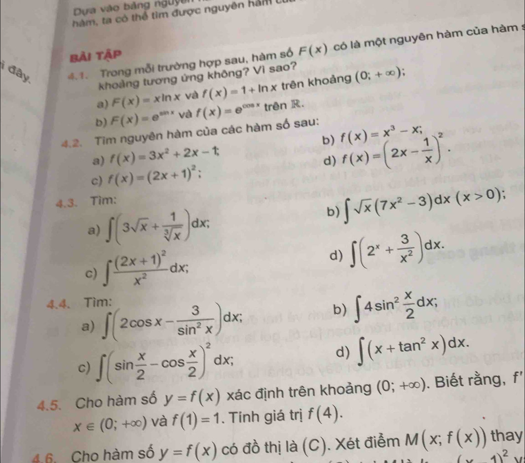 Dựa vào bảng nguyên
hàm, ta có thể tìm được nguyên hàm U
i đây, 4.1. Trong mỗi trường hợp sau, hàm số F(x) có là một nguyên hàm của hàm s
bài tập
khoảng tương ứng không? Vì sao?
.
a) F(x)=xln x và f(x)=1+ln x trên khoảng (0;+∈fty )
b) F(x)=e^(sin x) và f(x)=e^(cos x) trên R.
4.2. Tim nguyên hàm của các hàm số sau:
f(x)=x^3-x;
b) f(x)=(2x- 1/x )^2.
a) f(x)=3x^2+2x-1;
d)
c) f(x)=(2x+1)^2;
4.3. Tìm:
b) ∈t sqrt(x)(7x^2-3)dx(x>0);
a) ∈t (3sqrt(x)+ 1/sqrt[3](x) )dx;
c) ∈t frac (2x+1)^2x^2dx;
d) ∈t (2^x+ 3/x^2 )dx.
4.4. Tìm:
a) ∈t (2cos x- 3/sin^2x )dx;
b) ∈t 4sin^2 x/2 dx;
c) ∈t (sin  x/2 -cos  x/2 )^2dx;
d) ∈t (x+tan^2x)dx.
4.5. Cho hàm số y=f(x) xác định trên khoảng (0;+∈fty ). Biết rằng, f'
x∈ (0;+∈fty ) và f(1)=1. Tính giá trị f(4).
4.6, Cho hàm số y=f(x) có đồ thị là (C). Xét điểm M(x;f(x)) thay
x1)^2y