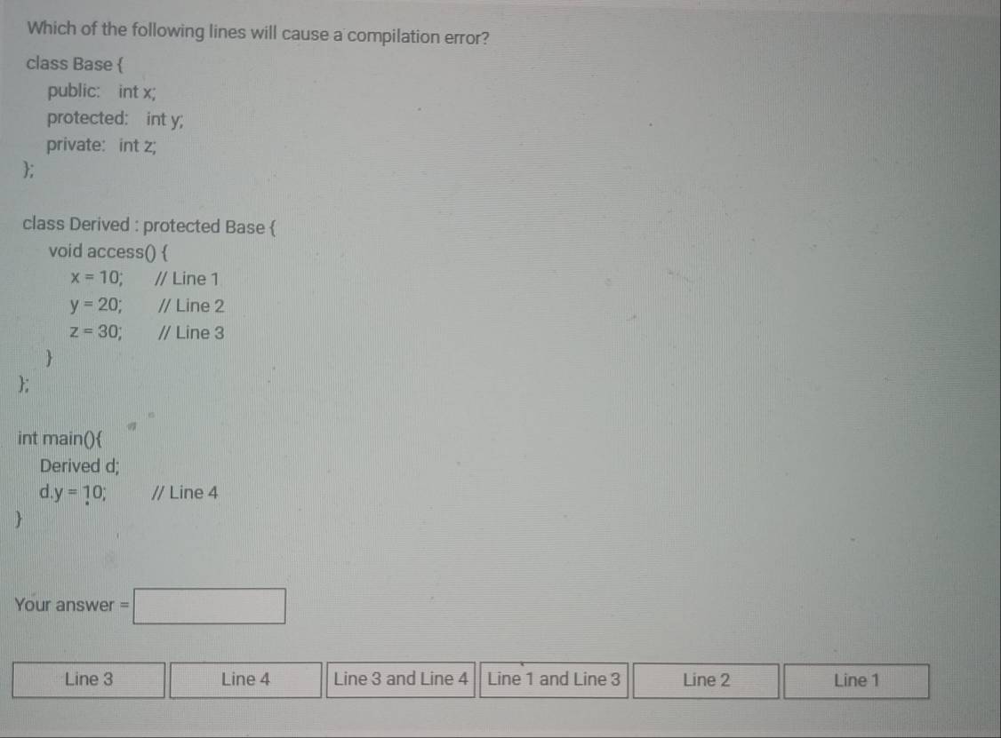 Which of the following lines will cause a compilation error?
class Base 
public: int x;
protected: int y;
private: int z;
;
class Derived : protected Base 
void access() 
x=10; // Line 1
y=20; // Line 2
z=30 // Line 3

;
int main()
Derived d;
d y=10; // Line 4

Your answer =□
Line 3 Line 4 Line 3 and Line 4 Line 1 and Line 3 Line 2 Line 1