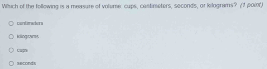 Which of the following is a measure of volume: cups, centimeters, seconds, or kilograms? (1 point)
centimeters
kilograms
cups
seconds