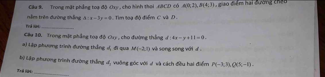 Trong mặt phẳng toạ độ Oxy , cho hình thoi ABCD có A(0;2), B(4;3) , giao điểm hai đường cheo 
nằm trên đường thẳng △ :x-3y=0. Tìm toạ độ điểm C và D. 
Trả lời:_ 
Câu 10. Trong mặt phẳng toạ độ Oxy , cho đường thẳng d:4x-y+11=0. 
a) Lập phương trình đường thẳng đ, đi qua M(-2;1) và song song với đ . 
b) Lập phương trình đường thẳng d_2 vuông góc với đ và cách đều hai điểm P(-3;3), Q(5;-1). 
Trả lời:_