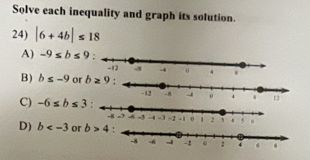 Solve each inequality and graph its solution.
24) |6+4b|≤ 18
A) -9≤ b≤ 9
B) b≤ -9 or b≥ 9
C) -6≤ b≤ 3
D) b or b>4