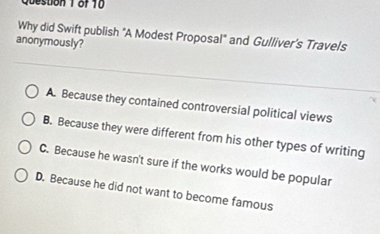 Why did Swift publish "A Modest Proposal" and Gulliver’s Travels
anonymously?
A. Because they contained controversial political views
B. Because they were different from his other types of writing
C. Because he wasn't sure if the works would be popular
D. Because he did not want to become famous