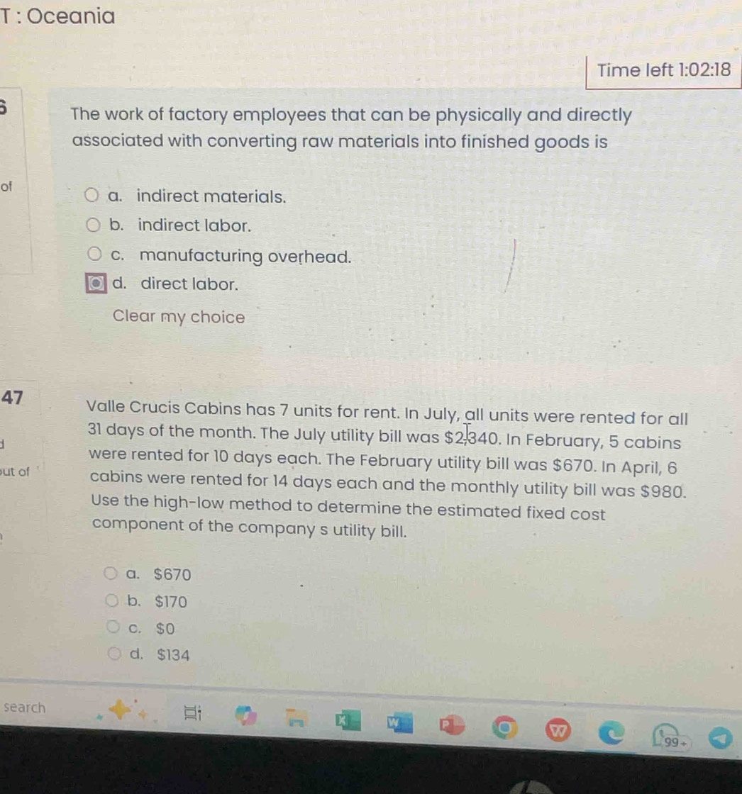 Oceania
Time left 1:02:18 
The work of factory employees that can be physically and directly
associated with converting raw materials into finished goods is
of
a. indirect materials.
b. indirect labor.
c. manufacturing overhead.
d. direct labor.
Clear my choice
47 Valle Crucis Cabins has 7 units for rent. In July, all units were rented for all
31 days of the month. The July utility bill was $2,340. In February, 5 cabins
were rented for 10 days each. The February utility bill was $670. In April, 6
ut of cabins were rented for 14 days each and the monthly utility bill was $980.
Use the high-low method to determine the estimated fixed cost
component of the company s utility bill.
a. $670
b. $170
c. $0
d. $134
search
99 ÷