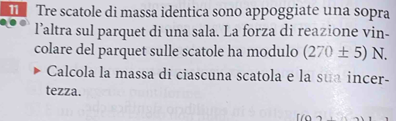 Tre scatole di massa identica sono appoggiate una sopra 
l’altra sul parquet di una sala. La forza di reazione vin- 
colare del parquet sulle scatole ha modulo (270± 5)N. 
Calcola la massa di ciascuna scatola e la sua incer- 
tezza.