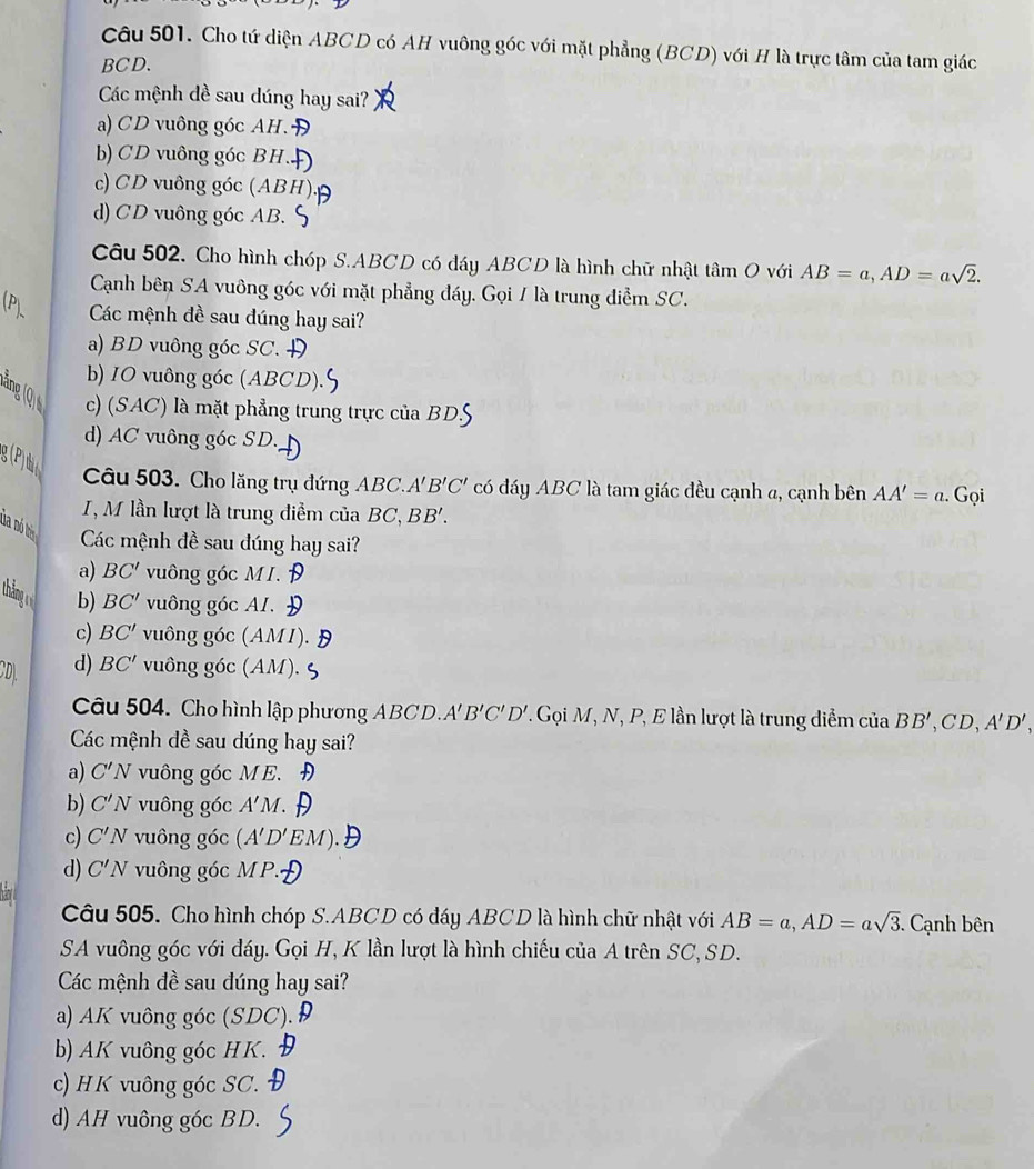 Cho tứ diện ABCD có AH vuông góc với mặt phẳng (BCD) với H là trực tâm của tam giác
BCD.
Các mệnh dề sau dúng hay sai?
a) CD vuông góc AH.
b) CD vuông góc BH.
c) CD vuông góc (ABH)
d) CD vuông góc AB.
Câu 502. Cho hình chóp S.ABCD có đáy ABCD là hình chữ nhật tâm O với AB=a,AD=asqrt(2).
Cạnh bên SA vuông góc với mặt phẳng đáy. Gọi / là trung điểm SC.
Các mệnh đề sau đúng hay sai?
a) BD vuông góc SC.
b) IO vuông góc (ABCD).
nglo
c) (SAC) là mặt phẳng trung trực của BDS
d) AC vuông góc SD.
g(P)
Câu 503. Cho lăng trụ đứng ABC.' B'C' có đáy ABC là tam giác đều cạnh a, cạnh bên AA'=a. Gọi
I, M lần lượt là trung điểm của BC, BB'.
da nó bị  Các mệnh đề sau đúng hay sai?
a) BC' vuông góc MI.
tháng vuông góc AI.
b) BC'
c) BC' vuông góc (AMI).
D d) BC' vuông góc (AM).
Câu 504. Cho hình lập phương ABCD.A B'C'D'. Gọi M, N, P, E lần lượt là trung diểm của BB',CD,A'D',
Các mệnh dề sau dúng hay sai?
a) C'N vuông góc ME.
b) C'N vuông góc A'M
c) C'N vuông góc (A'D'EM
d) C'N vuông góc M P.
Câu 505. Cho hình chóp S.ABCD có đáy ABCD là hình chữ nhật với AB=a,AD=asqrt(3). Cạnh bên
SA vuông góc với đáy. Gọi H, K lần lượt là hình chiếu của A trên SC, SD.
Các mệnh đề sau dúng hay sai?
a) AK vuông góc (SDC). 
b) AK vuông góc HK.
c) HK vuông góc SC.
d) AH vuông góc BD.