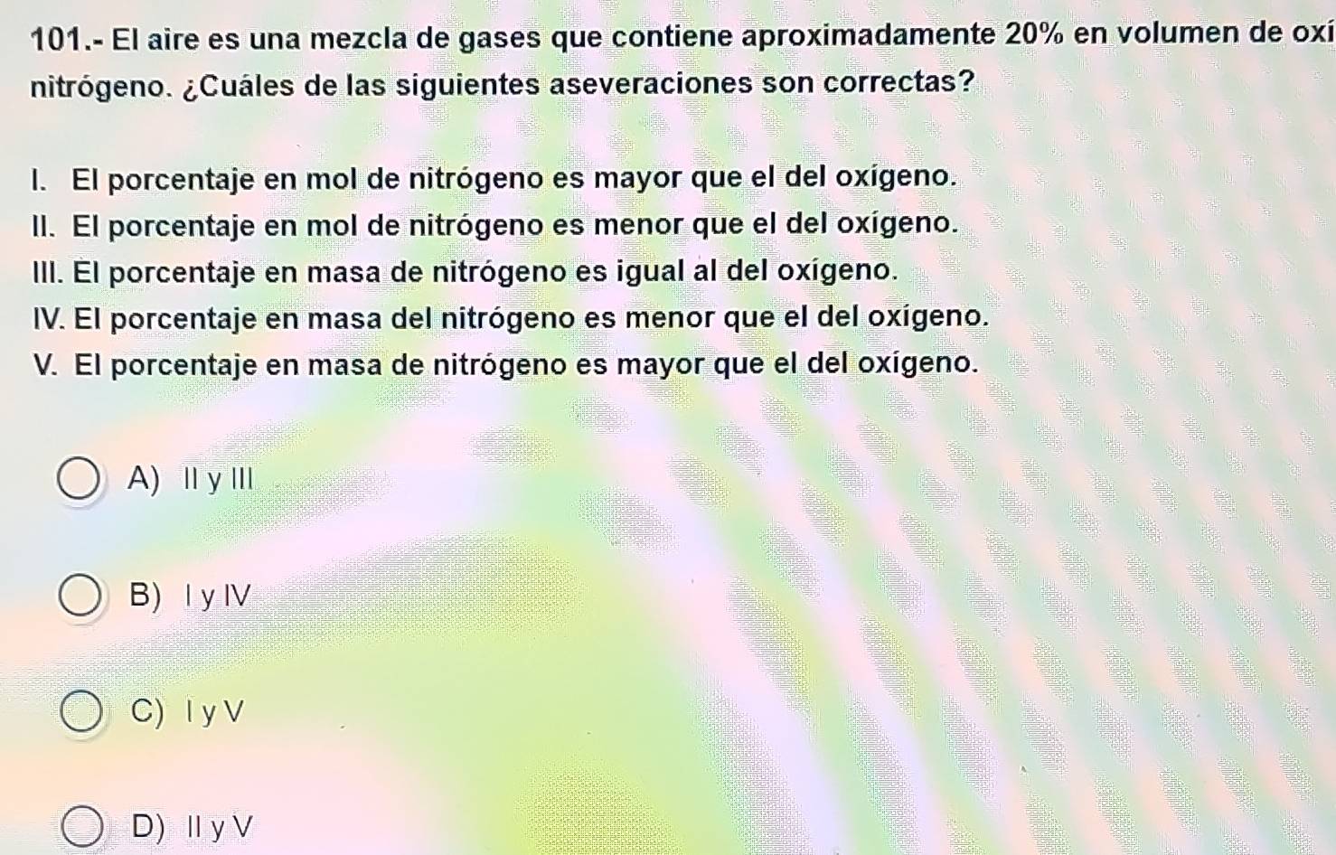 101.- El aire es una mezcla de gases que contiene aproximadamente 20% en volumen de oxí
nitrógeno. ¿Cuáles de las siguientes aseveraciones son correctas?
l. El porcentaje en mol de nitrógeno es mayor que el del oxígeno.
II. El porcentaje en mol de nitrógeno es menor que el del oxígeno.
III. El porcentaje en masa de nitrógeno es igual al del oxígeno.
IV. El porcentaje en masa del nitrógeno es menor que el del oxígeno.
V. El porcentaje en masa de nitrógeno es mayor que el del oxígeno.
A) Ⅲ γⅢ
B) Ⅰ y Ⅳ
C) I y V
D) Ⅱ yV