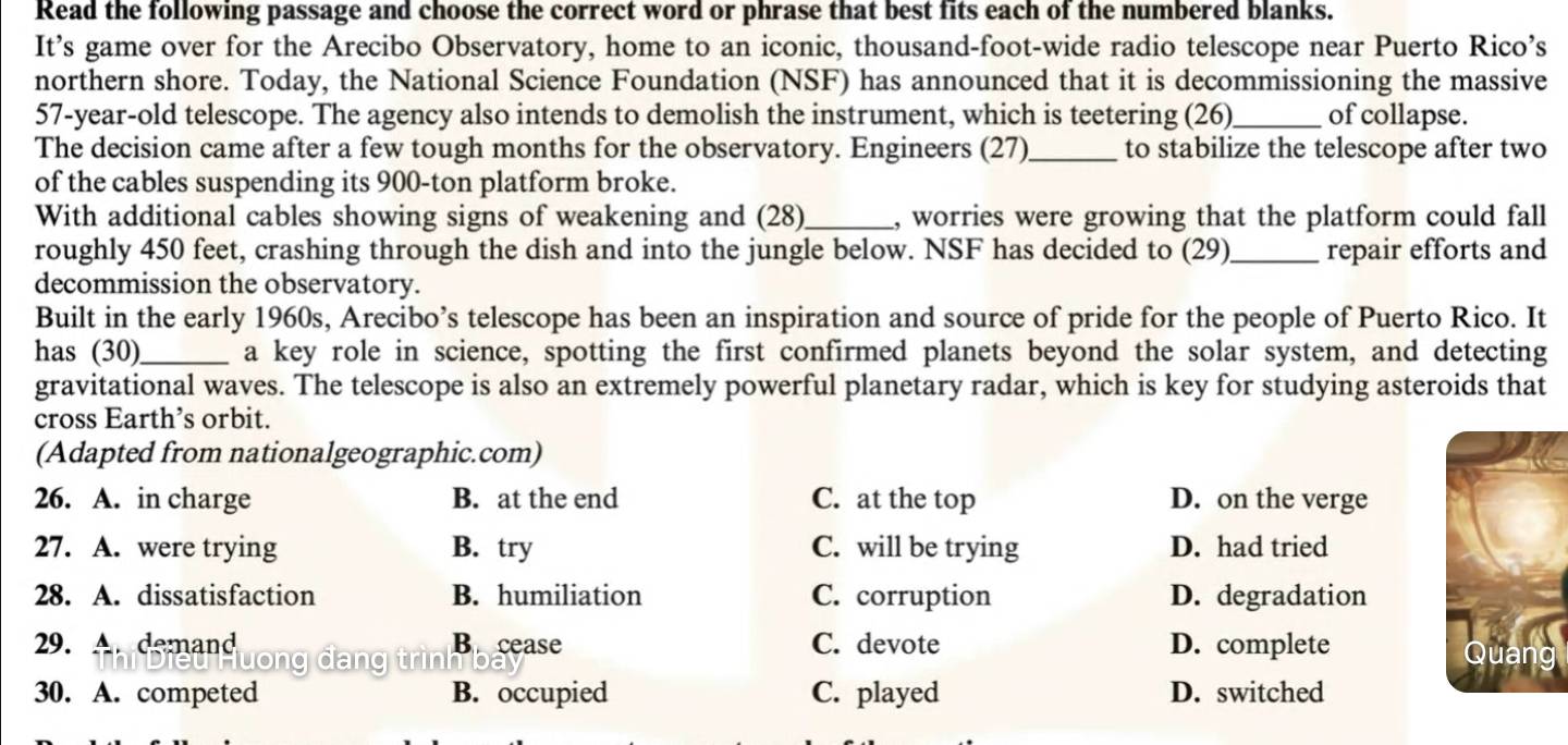 Read the following passage and choose the correct word or phrase that best fits each of the numbered blanks.
It’s game over for the Arecibo Observatory, home to an iconic, thousand-foot-wide radio telescope near Puerto Rico’s
northern shore. Today, the National Science Foundation (NSF) has announced that it is decommissioning the massive
57-year-old telescope. The agency also intends to demolish the instrument, which is teetering (26)_ of collapse.
The decision came after a few tough months for the observatory. Engineers (27)_ to stabilize the telescope after two
of the cables suspending its 900-ton platform broke.
With additional cables showing signs of weakening and (28)_ , worries were growing that the platform could fall
roughly 450 feet, crashing through the dish and into the jungle below. NSF has decided to (29)_ repair efforts and
decommission the observatory.
Built in the early 1960s, Arecibo’s telescope has been an inspiration and source of pride for the people of Puerto Rico. It
has (30)_ a key role in science, spotting the first confirmed planets beyond the solar system, and detecting
gravitational waves. The telescope is also an extremely powerful planetary radar, which is key for studying asteroids that
cross Earth’s orbit.
(Adapted from nationalgeographic.com)
26. A. in charge B. at the end C. at the top D. on the verge
27. A. were trying B. try C. will be trying D. had tried
28. A. dissatisfaction B. humiliation C. corruption D. degradation
29. Ar demand B cease C. devote D. complete 
30. A. competed B. occupied C. played D. switched