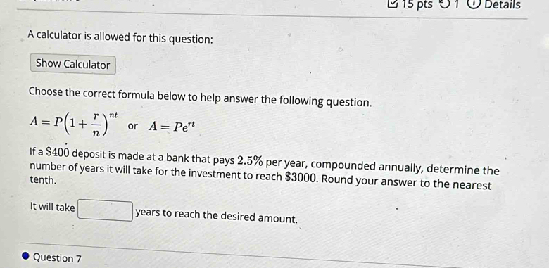 Ö 1 Ở Details 
A calculator is allowed for this question: 
Show Calculator 
Choose the correct formula below to help answer the following question.
A=P(1+ r/n )^nt or A=Pe^(rt)
If a $400 deposit is made at a bank that pays 2.5% per year, compounded annually, determine the 
number of years it will take for the investment to reach $3000. Round your answer to the nearest 
tenth. 
It will take □ years to reach the desired amount. 
Question 7