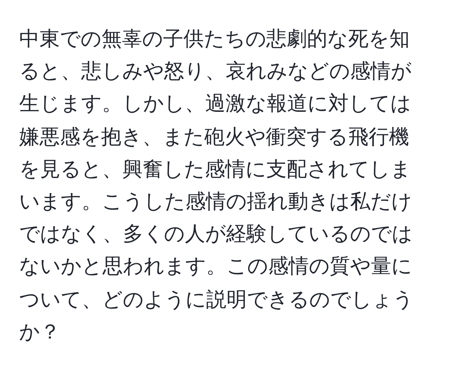 中東での無辜の子供たちの悲劇的な死を知ると、悲しみや怒り、哀れみなどの感情が生じます。しかし、過激な報道に対しては嫌悪感を抱き、また砲火や衝突する飛行機を見ると、興奮した感情に支配されてしまいます。こうした感情の揺れ動きは私だけではなく、多くの人が経験しているのではないかと思われます。この感情の質や量について、どのように説明できるのでしょうか？