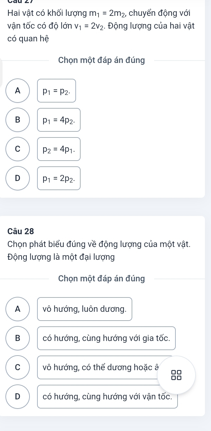 Hai vật có khối lượng m_1=2m_2 , chuyển động với
vận tốc có độ lớn v_1=2v_2. Động lượng của hai vật
có quan hệ
Chọn một đáp án đúng
A p_1=p_2.
B p_1=4p_2.
C p_2=4p_1.
D p_1=2p_2. 
Câu 28
Chọn phát biểu đúng về động lượng của một vật.
Động lượng là một đại lượng
Chọn một đáp án đúng
A vô hướng, luôn dương.
B có hướng, cùng hướng với gia tốc.
C vô hướng, có thể dương hoặc â □□
□□
D có hướng, cùng hướng với vận tốc.