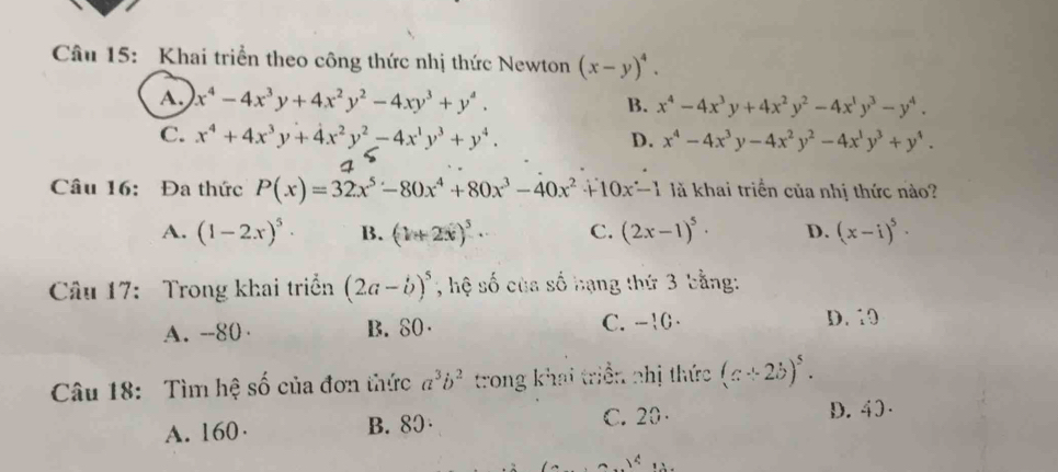 Khai triển theo công thức nhị thức Newton (x-y)^4.
A. x^4-4x^3y+4x^2y^2-4xy^3+y^4. B. x^4-4x^3y+4x^2y^2-4x^1y^3-y^4.
C. x^4+4x^3y+4x^2y^2-4x^1y^3+y^4. D. x^4-4x^3y-4x^2y^2-4x^1y^3+y^4. 
4
Câu 16: Đa thức P(x)=32x^5-80x^4+80x^3-40x^2+10x-1 là khai triển của nhị thức nào?
A. (1-2x)^5· B. (1+2x)^5· C. (2x-1)^5· D. (x-i)^5·
Câu 17: Trong khai triển (2a-b)^5 , hệ số của số hạng thứ 3 bằng:
A. --80 B. 80 C. -10 D. 10
Câu 18: Tìm hệ số của đơn thức a^3b^2 trong khai triển nhị thức (a+2b)^5.
A. 160· B. 80· C. 20 D. 40 ·
 c 1