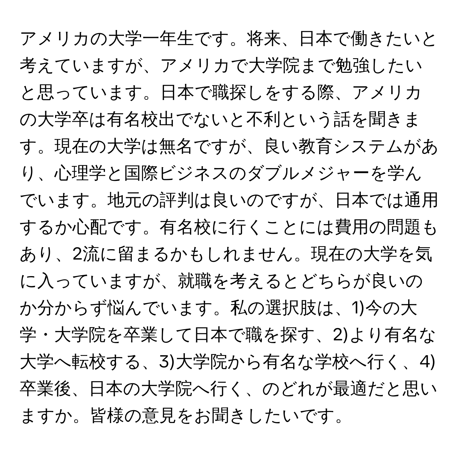 アメリカの大学一年生です。将来、日本で働きたいと考えていますが、アメリカで大学院まで勉強したいと思っています。日本で職探しをする際、アメリカの大学卒は有名校出でないと不利という話を聞きます。現在の大学は無名ですが、良い教育システムがあり、心理学と国際ビジネスのダブルメジャーを学んでいます。地元の評判は良いのですが、日本では通用するか心配です。有名校に行くことには費用の問題もあり、2流に留まるかもしれません。現在の大学を気に入っていますが、就職を考えるとどちらが良いのか分からず悩んでいます。私の選択肢は、1)今の大学・大学院を卒業して日本で職を探す、2)より有名な大学へ転校する、3)大学院から有名な学校へ行く、4)卒業後、日本の大学院へ行く、のどれが最適だと思いますか。皆様の意見をお聞きしたいです。