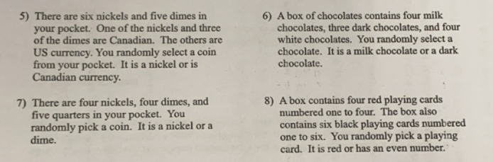 There are six nickels and five dimes in 6) A box of chocolates contains four milk 
your pocket. One of the nickels and three chocolates, three dark chocolates, and four 
of the dimes are Canadian. The others are white chocolates. You randomly select a 
US currency. You randomly select a coin chocolate. It is a milk chocolate or a dark 
from your pocket. It is a nickel or is chocolate. 
Canadian currency. 
7) There are four nickels, four dimes, and 8) A box contains four red playing cards 
five quarters in your pocket. You numbered one to four. The box also 
randomly pick a coin. It is a nickel or a contains six black playing cards numbered 
dime. one to six. You randomly pick a playing 
card. It is red or has an even number.