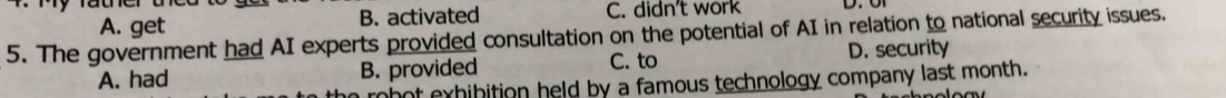A. get B. activated C. didn't work
5. The government had AI experts provided consultation on the potential of AI in relation to national security issues.
C. to
A. had B. provided D. security
r b ot exhibition held by a famous technology company last month.