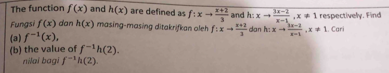 The function f(x) and h(x) are defined as f:xto  (x+2)/3  and h:xto  (3x-2)/x-1 , x!= 1 respectively. Find 
Fungsi f(x) dan h(x) masing-masing ditakrifkan oleh 
(a) f^(-1)(x), f:xto  (x+2)/3  dan h: xto  (3x-2)/x-1 , x!= 1. Cari 
(b) the value of f^(-1)h(2). 
nilai bagi f^(-1)h(2).