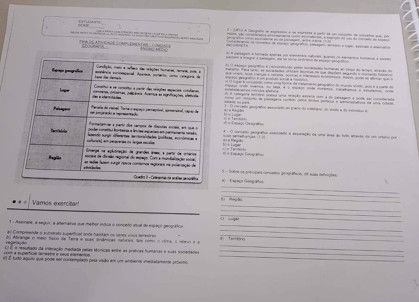 ESTUDANTE:
SÉRIE_  2 - (UFU) A Geografia se expressou e se expressa a partir de um conjunto de conceitos que, por
vezes, são considerados erroneamente como equivalentes, a exemplo do uso do conceito de espaço
geográfico como equivalente ao de paisagem, entre outros. (1,0)
Considerando os conceitos de espaço geográfico, paisagem, território e lugar, assinale a alternativa
INCORRETA.
FIHA DE ATIVIDADE COMPLEMENTAR - I UNIDADE ENSINO MEDIO
GEOGRAFIA a) A paisagem é formada apenas por elementos naturais; quando os elementos humanos e sociais
passam a integrar a paisagem, ela se torna sinônimo de espaço geográfico
b) O espaço geográfico é (re)construído pelas sociedades humanas ao longo do tempo, através do
trabalho. Para tanto, as sociedades utilizam técnicas de que dispõem segundo o momento histórico
que vivem, suas crenças e valores, normas e interesses econômicos. Assim, pode-se afirmar que o
espaço geográfico é um produto social e histórico.
c) O lugar é concebido como uma forma de tratamento geográfico do mundo vivido, pois é a parte do
espaço onde vivemos, ou seja, é o espaço onde moramos, trabalhamos e estudamos, onde
estabelecemos vínculos afetivos
d) A categoria território possui uma relação estreita com a de paisagem e pode ser considerada
estado ou país
como um conjunto de paisagens contido pelos límites políticos e administrativos de uma cidade,
3 - O conceito geográfico associado ao plano do cotidiano, do vivido e do indivíduo é:
a) a Região
b) o Lugar
c) o Território
d) o Espaço Geográfico
4 - O conceito geográfico associado a separação de uma área do todo através de um critério por
suas semelhanças: (1,0)
a) a Região
b) o Lugar
c) o Território
d) o Espaço Geográfico
5 - Sobre os principais conceitos geográficos, dê suas definições:
a) Espaço Geográfico.
_
_
_
b) Região.
_
Vamos exercitar!
_
_
c) Lugar.
_
1 - Assinale, a seguir, a alternativa que melhor indica o conceito atual de espaço geográfico:_
a) Compreende o substrato superficial onde habitam os seres vivos terrestres d) Território
_
b) Abrange o meio físico da Terra e suas dinâmicas naturais, tais como o clima, o relevo e a
vegetação.
_
c) É o resultado da interação mediada pelas técnicas entre as práticas humanas e suas sociedades_
com a superfície terrestre e seus elementos
d) É tudo aquilo que pode ser contemplado pela visão em um ambiente imediatamente próximo