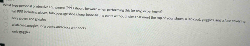 What type personal protective equipment (PPE) should be worn when performing this (or any) experiment?
full PPE including gloves, full coverage shoes, long, loose-fitting pants without holes that meet the top of your shoes, a lab coat, goggles, and a face covering
only gloves and goggles
a lab coat, goggles, long pants, and crocs with socks
only goggles