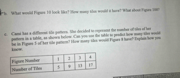 What would Figure 10 look like? How many tiles would it have? What about Figure 100? 
c. Cami has a different tile pattern. She decided to represent the number of tiles of her 
pattern in a table, as shown below. Can you use the table to predict how many tiles would 
be in Figure 5 of her tile pattern? How many tiles would Figure 8 have? Explain how you 
know.