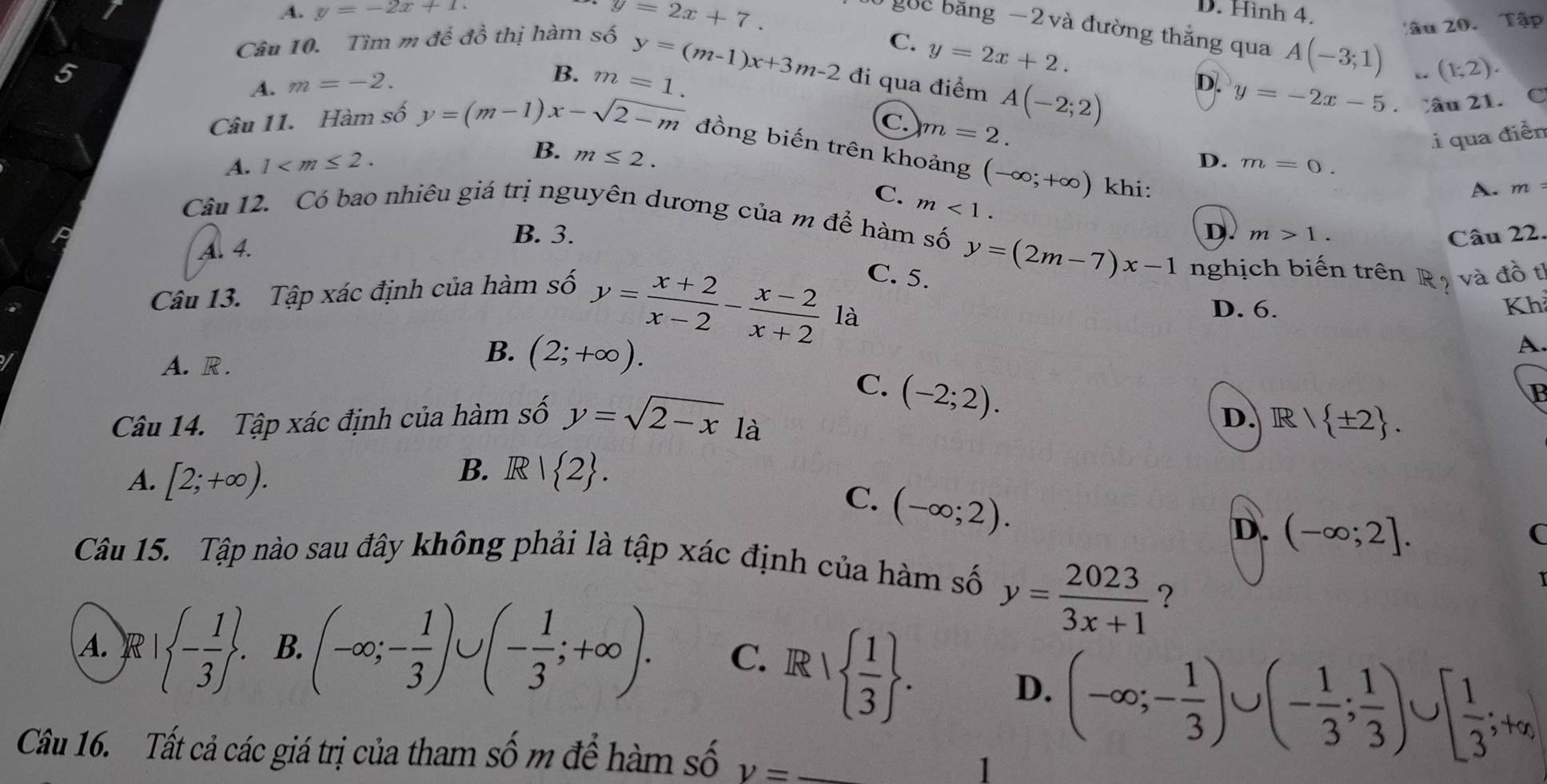 A. y=-2x+1 y=2x+7. D. Hình 4.
gốc băng −2 và đường thắng qua A(-3;1) (1;2).
Câu 10. Tìm m để đồ thị hàm số
Tâu 20. Tập
C. y=2x+2.
5
B.
A. m=-2. m=1. y=(m-1)x+3m-2 đi qua điểm A(-2;2)
D. y=-2x-5. Câu 21. C
C. m=2.
B. m≤ 2.
i qua điễn
Câu 11. Hàm số y=(m-1)x-sqrt(2-m) đồng biến trên khoảng (-∈fty ;+∈fty ) khi:
A. 1 D. m=0.
C. m<1.
A. m
Câu 12. Có bao nhiêu giá trị nguyên dương của m để hàm số D. m>1.
A. 4.
B. 3. Câu 22.
C. 5.
Câu 13. Tập xác định của hàm số y=(2m-7)x-1 nghịch biến trên Rộ và đồ t
y= (x+2)/x-2 - (x-2)/x+2  là D. 6. Kh
A. R .
B. (2;+∈fty ).
A.
C. (-2;2).
P
Câu 14. Tập xác định của hàm số y=sqrt(2-x) là
D. R/ ± 2 .
A. [2;+∈fty ).
B. R 1 2 .
C. (-∈fty ;2).
D. (-∈fty ;2].
(
Câu 15. Tập nào sau đây không phải là tập xác định của hàm số
y= 2023/3x+1  ?
A. R | - 1/3  . B. (-∈fty ;- 1/3 )∪ (- 1/3 ;+∈fty ). C. R  1/3  .
D.
Câu 16. Tất cả các giá trị của tham số m để hàm số v=
1 (-∈fty ;- 1/3 )∪ (- 1/3 ; 1/3 )∪ [ 1/3 ;+alpha ,