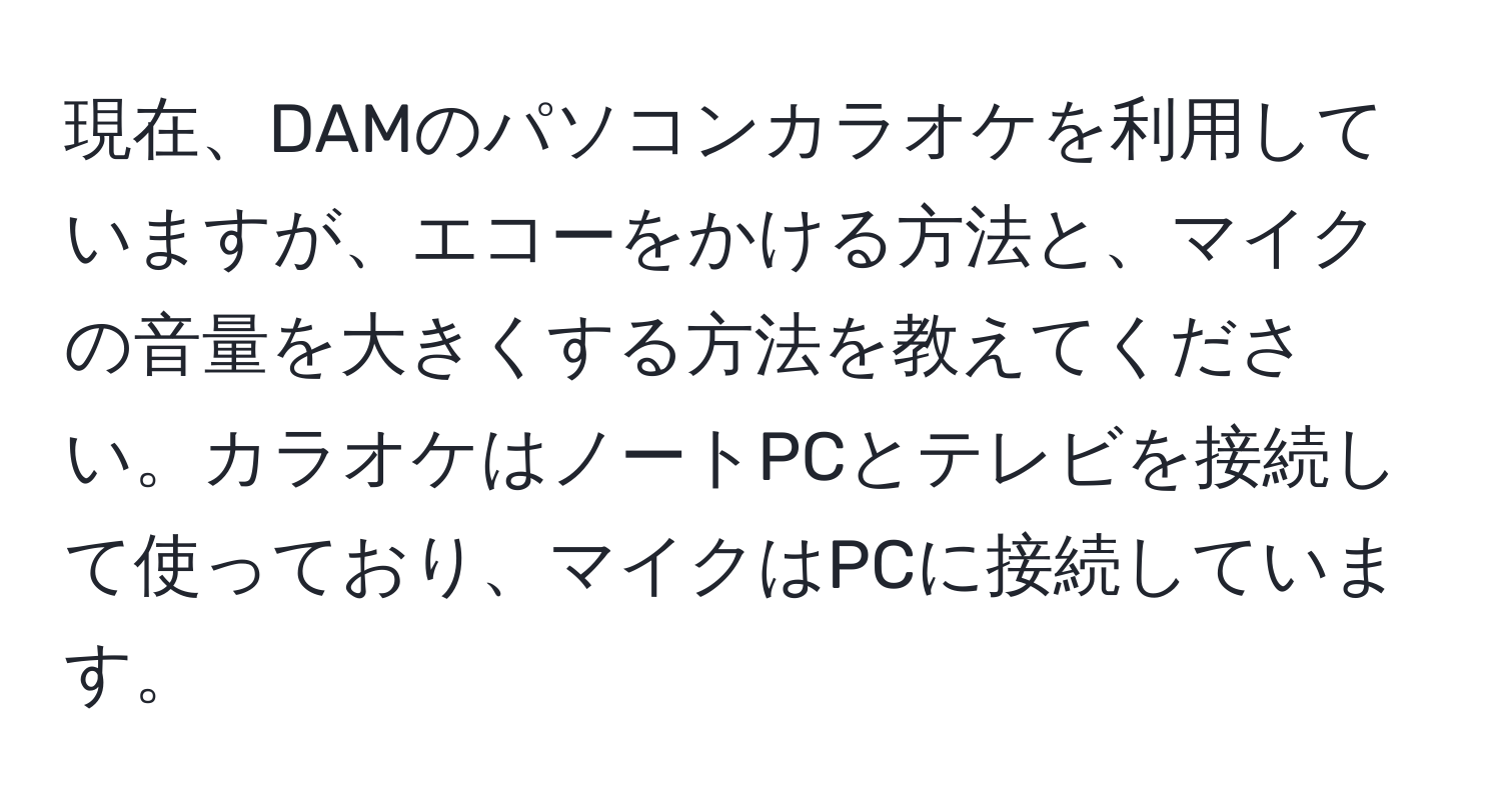 現在、DAMのパソコンカラオケを利用していますが、エコーをかける方法と、マイクの音量を大きくする方法を教えてください。カラオケはノートPCとテレビを接続して使っており、マイクはPCに接続しています。