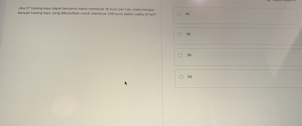 Jika 27 tukang kayu dapat bersama-sama membuat 18 kursi per hari, maka berapa
banyak tukang kayu yang dibutuhkan untuk membuat 208 kursi dalam waktu B hari? 45
36
39
50