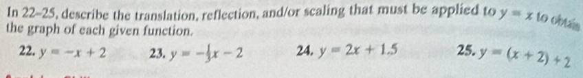 In 22-25, describe the translation, reflection, and/or scaling that must be applied to y=x to obtais 
the graph of each given function. 
22. y=-x+2 23. y=- 1/3 x-2 24. y=2x+1.5 25. y=(x+2)+2