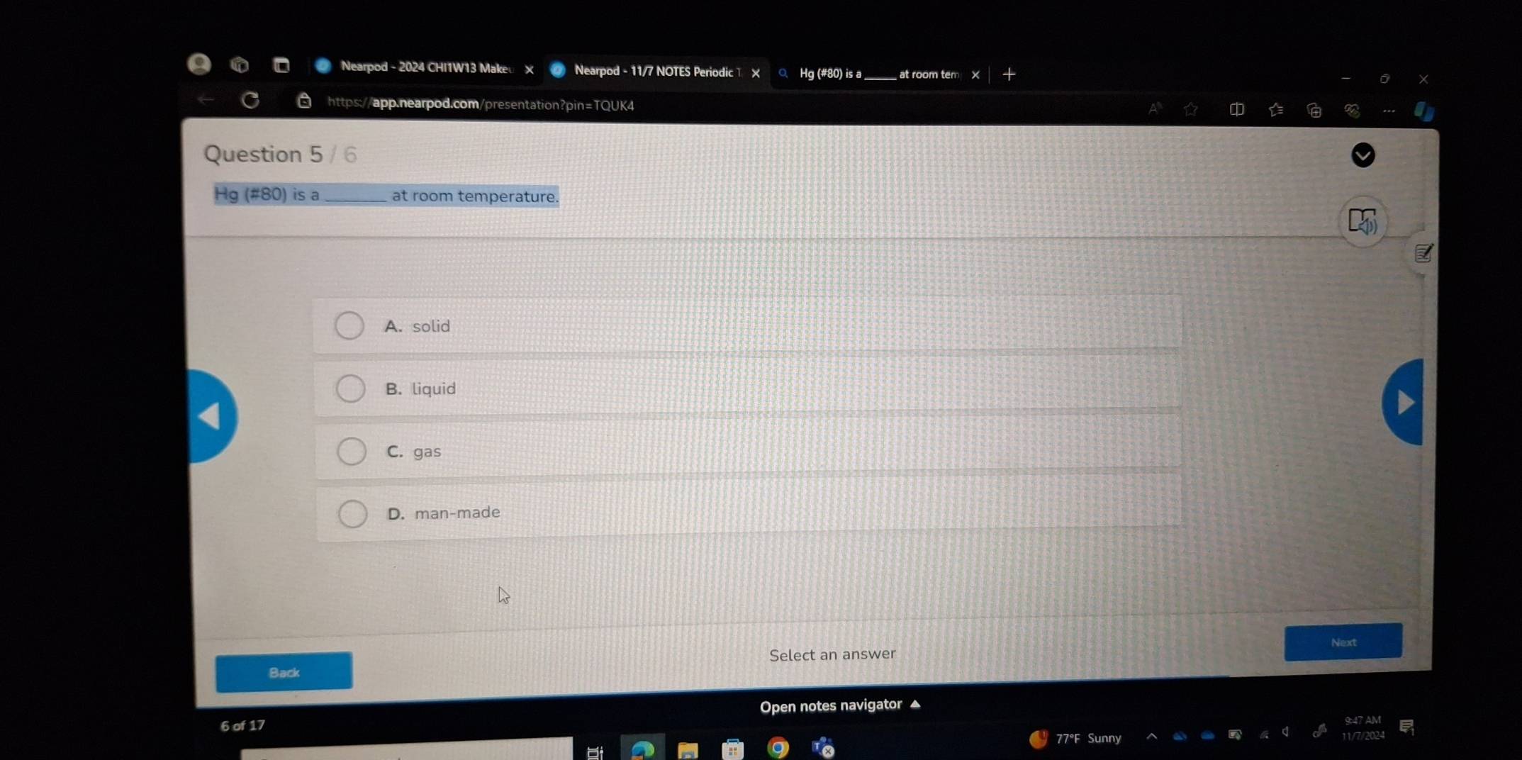 Nearpod - 11/7 NOTES Periodic > Hg (#80) is a
https://app.nearpod.com/presentation?pin=TQUK4
Question 5 / 6
Hg (#80) is a at room temperature.
A. solid
B. liquid
C. gas
D. man-made
Next
Select an answer
Back
Open notes navigator ▲
6 of 17
77°F Sunny