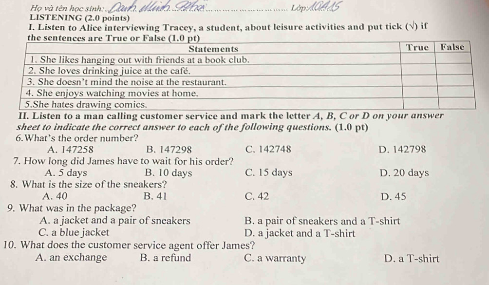 Họ và tên học sinh:_
Lới
LISTENING (2.0 points)
I. Listen to Alice interviewing Tracey, a student, about leisure activities and put tick (√) if
II. Listen to a man calling customer service and mark the letter A, B, C or D on your answer
sheet to indicate the correct answer to each of the following questions. (1.0 pt)
6.What’s the order number?
A. 147258 B. 147298 C. 142748 D. 142798
7. How long did James have to wait for his order?
A. 5 days B. 10 days C. 15 days D. 20 days
8. What is the size of the sneakers?
A. 40 B. 41 C. 42 D. 45
9. What was in the package?
A. a jacket and a pair of sneakers B. a pair of sneakers and a T-shirt
C. a blue jacket D. a jacket and a T-shirt
10. What does the customer service agent offer James?
A. an exchange B. a refund C. a warranty D. a T-shirt