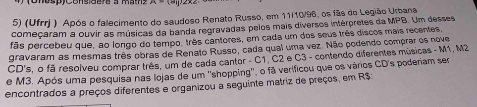 (Onesp)Considere à matriz A=(a_ij)2* 2
5) (Ufrrj ) Após o falecimento do saudoso Renato Russo, em 11/10/96, os fãs do Legião Urbana 
começaram a ouvir as músicas da banda regravadas pelos mais diversos intérpretes da MPB. Um desses 
fãs percebeu que, ao longo do tempo, três cantores, em cada um dos seus três discos mais recentes, 
gravaram as mesmas três obras de Renato Russo, cada qual uma vez. Não podendo comprar os nove 
CD's, o fã resolveu comprar três, um de cada cantor - C1, C2 e C3 - contendo diferentes músicas - M1, M2
e M3. Após uma pesquisa nas lojas de um ''shopping'', o fã verificou que os vários CD's poderiam ser 
encontrados a preços diferentes e organizou a seguinte matriz de preços, em R$ :