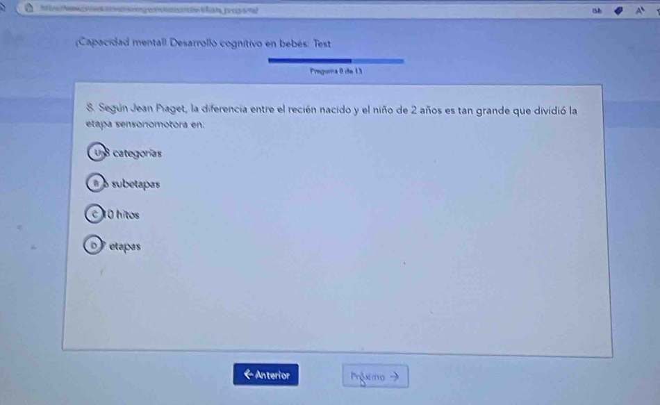 Capacidad mentall Desarrollo cognitivo en bebés: Test
Prguma 8 de 13
S. Según Jean Piaget, la diferencia entre el recién nacido y el niño de 2 años es tan grande que dividió la
etapa sensónómotora en:
U8 categorías
É o subetapas
C 10 hitos
etapas
Anterior Prósimo