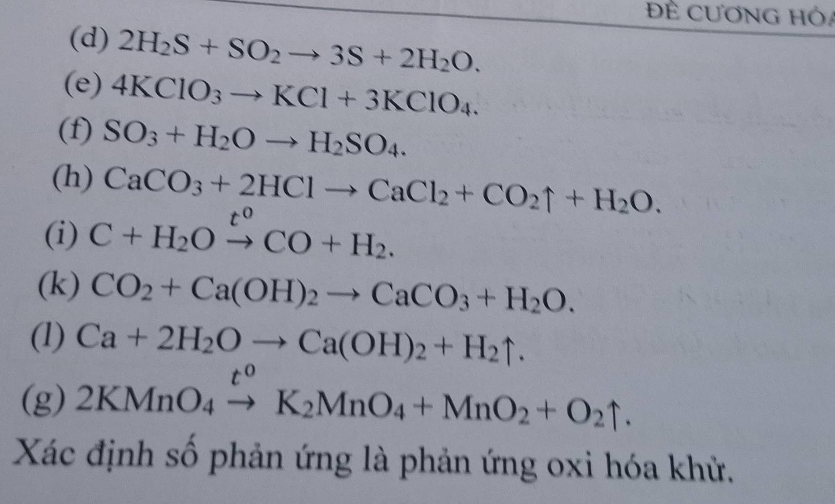 Đề CƯơNG Hó 
(d) 2H_2S+SO_2to 3S+2H_2O. 
(e) 4KClO_3to KCl+3KClO_4. 
(f) SO_3+H_2Oto H_2SO_4. 
(h) CaCO_3+2HClto CaCl_2+CO_2uparrow +H_2O. 
(i) C+H_2Oto CO+H_2. 
(k) CO_2+Ca(OH)_2to CaCO_3+H_2O. 
(1) Ca+2H_2Oto Ca(OH)_2+H_2uparrow.
t°
(g) 2KMnO_4to K_2MnO_4+MnO_2+O_2uparrow. 
Xác định số phản ứng là phản ứng oxi hóa khử.