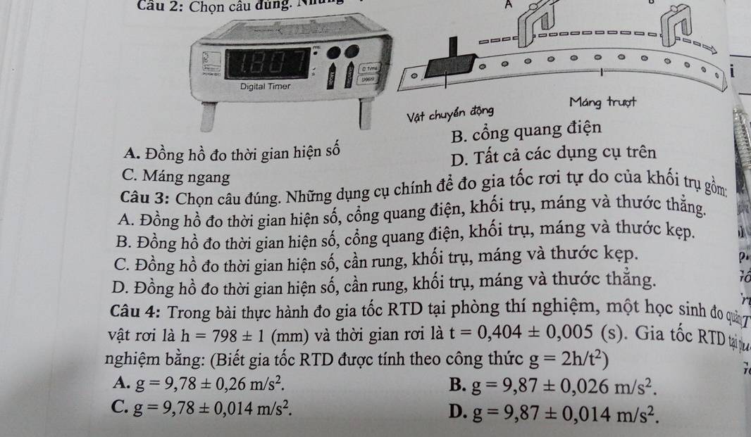 Chọn câu đùng. Nhu
A
_
。
Vật chuyển động
Máng trượt
A. Đồng hồ đo thời gian hiện số B. cổng quang điện
D. Tất cả các dụng cụ trên
C. Máng ngang
Câu 3: Chọn câu đúng. Những dụng cụ chính để đo gia tốc rơi tự do của khối trụ gồm;
A. Đồng hổ đo thời gian hiện số, cổng quang điện, khối trụ, máng và thước thẳng.
B. Đồng hồ đo thời gian hiện số, cổng quang điện, khối trụ, máng và thước kẹp.
C. Đồng hồ đo thời gian hiện số, cần rung, khối trụ, máng và thước kẹp.

D. Đồng hồ đo thời gian hiện số, cần rung, khối trụ, máng và thước thắng.
Câu 4: Trong bài thực hành đo gia tốc RTD tại phòng thí nghiệm, một học sinh đo quản 7
vật rơi là h=798± 1 (mm) và thời gian rơi là t=0,404± 0,005(s). Gia tốc RTD tại tư
nghiệm bằng: (Biết gia tốc RTD được tính theo công thức g=2h/t^2)
A. g=9,78± 0,26m/s^2. B. g=9,87± 0,026m/s^2.
C. g=9,78± 0,014m/s^2. D. g=9,87± 0,014m/s^2.