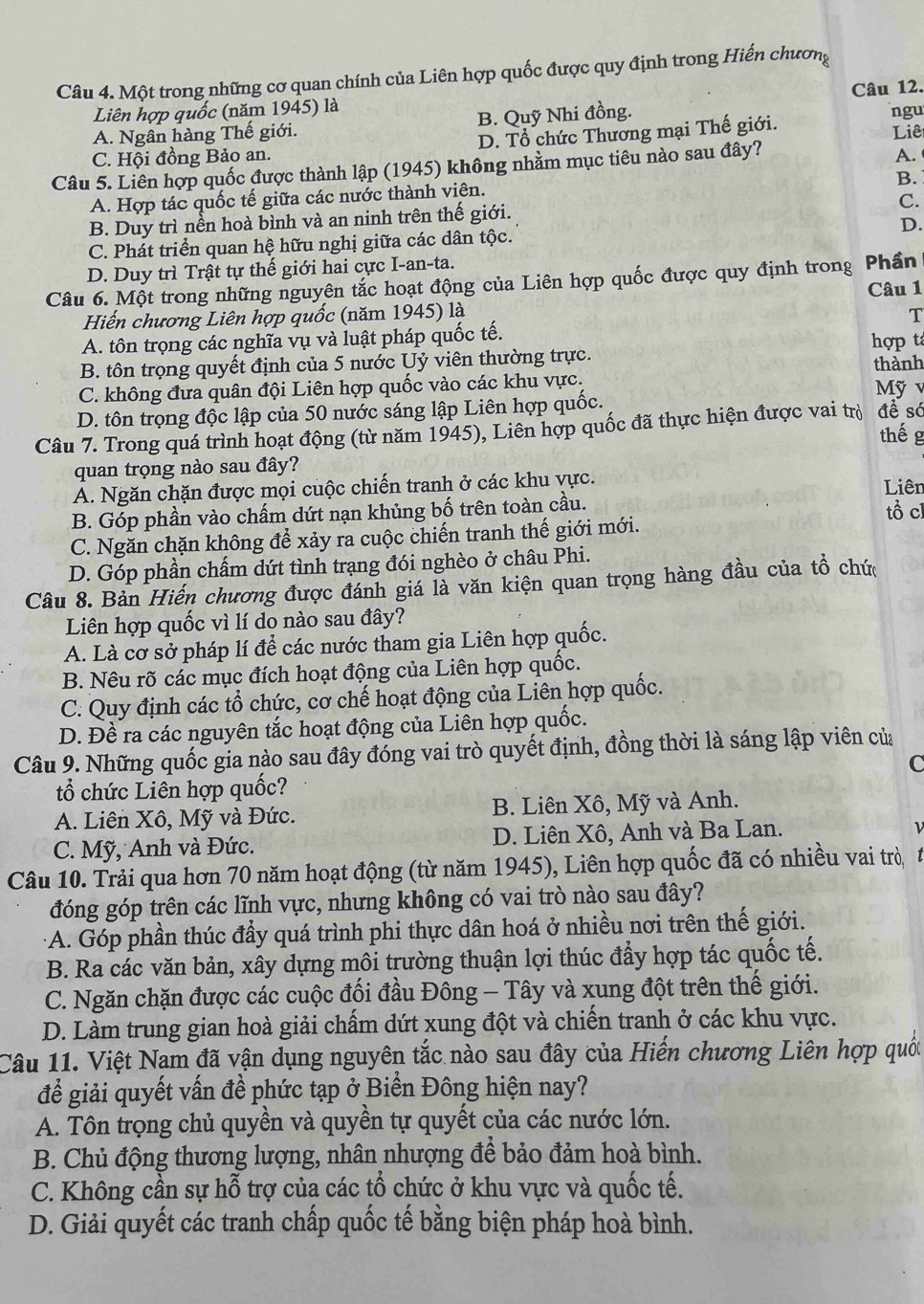 Một trong những cơ quan chính của Liên hợp quốc được quy định trong Hiến chương
Liên hợp quốc (năm 1945) là Câu 12. ngu
A. Ngân hàng Thế giới. B. Quỹ Nhi đồng.
C. Hội đồng Bảo an. D. Tổ chức Thương mại Thế giới.
A.
Câu 5. Liên hợp quốc được thành lập (1945) không nhằm mục tiêu nào sau đây? Liê
B.
A. Hợp tác quốc tế giữa các nước thành viên.
C.
B. Duy trì nền hoà bình và an ninh trên thế giới.
D.
C. Phát triển quan hệ hữu nghị giữa các dân tộc.
D. Duy trì Trật tự thế giới hai cực I-an-ta.
Câu 6. Một trong những nguyên tắc hoạt động của Liên hợp quốc được quy định trong Phần Câu 1
Hiến chương Liên hợp quốc (năm 1945) là T
A. tôn trọng các nghĩa vụ và luật pháp quốc tế.
B. tôn trọng quyết định của 5 nước Uỷ viên thường trực. hợp t
thành
C. không đưa quân đội Liên hợp quốc vào các khu vực. Mỹ v
D. tôn trọng độc lập của 50 nước sáng lập Liên hợp quốc.
Câu 7. Trong quá trình hoạt động (từ năm 1945), Liên hợp quốc đã thực hiện được vai trò đề só
thế g
quan trọng nào sau đây?
A. Ngăn chặn được mọi cuộc chiến tranh ở các khu vực. Liên
B. Góp phần vào chấm dứt nạn khủng bố trên toàn cầu.
tổ cl
C. Ngăn chặn không để xảy ra cuộc chiến tranh thế giới mới.
D. Góp phần chẩm dứt tình trạng đói nghèo ở châu Phi.
Câu 8. Bản Hiến chương được đánh giá là văn kiện quan trọng hàng đầu của tổ chứ
Liên hợp quốc vì lí do nào sau đây?
A. Là cơ sở pháp lí để các nước tham gia Liên hợp quốc.
B. Nêu rõ các mục đích hoạt động của Liên hợp quốc.
C. Quy định các tổ chức, cơ chế hoạt động của Liên hợp quốc.
D. Đề ra các nguyên tắc hoạt động của Liên hợp quốc.
Câu 9. Những quốc gia nào sau đây đóng vai trò quyết định, đồng thời là sáng lập viên của
C
tổ chức Liên hợp quốc?
A. Liên Xô, Mỹ và Đức. B. Liên Xô, Mỹ và Anh.
C. Mỹ, Anh và Đức. D. Liên Xô, Anh và Ba Lan.
Câu 10. Trải qua hơn 70 năm hoạt động (từ năm 1945), Liên hợp quốc đã có nhiều vai trò 1
đóng góp trên các lĩnh vực, nhưng không có vai trò nào sau đây?
:A. Góp phần thúc đầy quá trình phi thực dân hoá ở nhiều nơi trên thế giới.
B. Ra các văn bản, xây dựng môi trường thuận lợi thúc đẩy hợp tác quốc tế.
C. Ngăn chặn được các cuộc đối đầu Đông - Tây và xung đột trên thế giới.
D. Làm trung gian hoà giải chấm dứt xung đột và chiến tranh ở các khu vực.
Câu 11. Việt Nam đã vận dụng nguyên tắc nào sau đây của Hiến chương Liên hợp quốc
để giải quyết vấn đề phức tạp ở Biển Đông hiện nay?
A. Tôn trọng chủ quyền và quyền tự quyết của các nước lớn.
B. Chủ động thương lượng, nhân nhượng để bảo đảm hoà bình.
C. Không cần sự hỗ trợ của các tổ chức ở khu vực và quốc tế.
D. Giải quyết các tranh chấp quốc tế bằng biện pháp hoà bình.