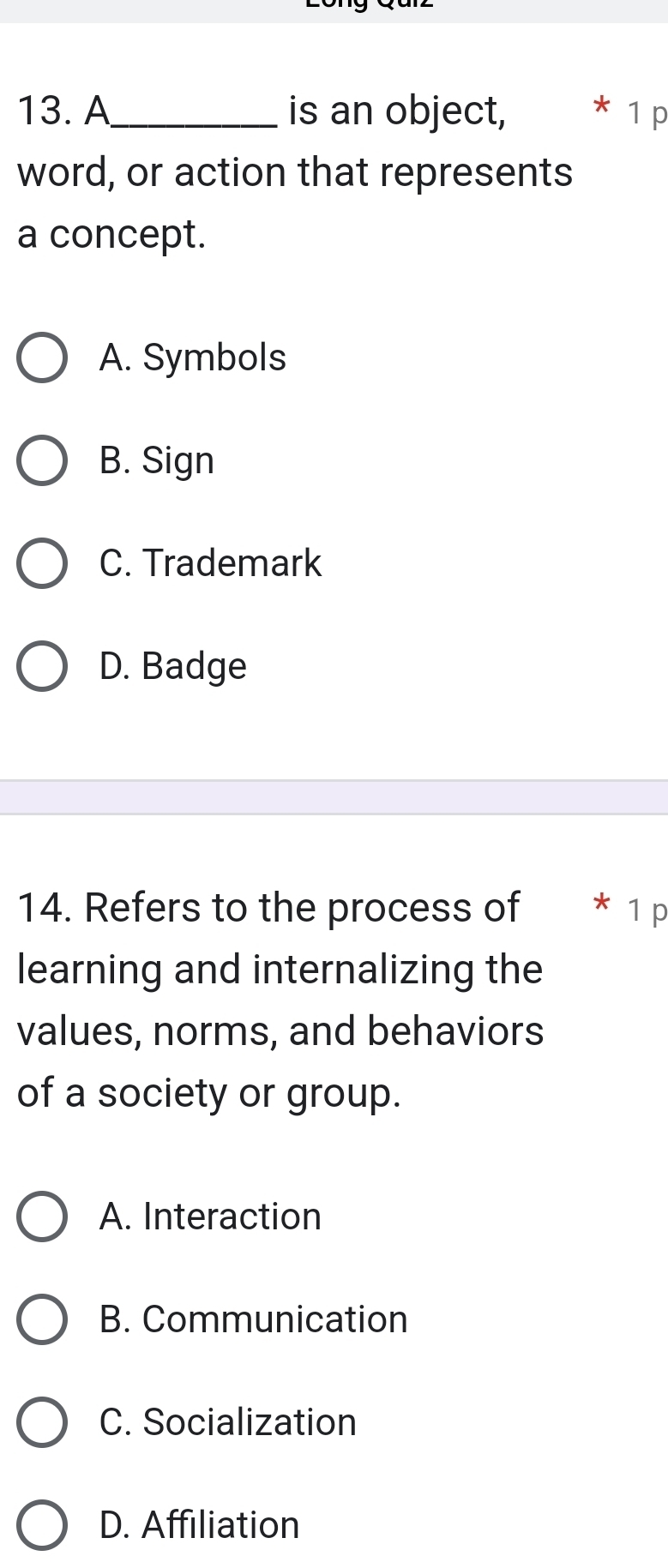 A_ is an object, * 1 p
word, or action that represents
a concept.
A. Symbols
B. Sign
C. Trademark
D. Badge
14. Refers to the process of * 1 p
learning and internalizing the
values, norms, and behaviors
of a society or group.
A. Interaction
B. Communication
C. Socialization
D. Affiliation