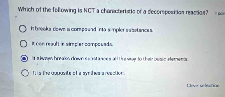 Which of the following is NOT a characteristic of a decomposition reaction? 1 poir
It breaks down a compound into simpler substances.
It can result in simpler compounds.
It always breaks down substances all the way to their basic elements.
It is the opposite of a synthesis reaction.
Clear selection