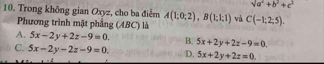 sqrt(a^2)+b^2+c^2
10. Trong không gian Oxyz, cho ba điểm A(1;0;2), B(1;1;1) và C(-1;2;5). 
Phương trình mặt phẳng (ABC) là
A. 5x-2y+2z-9=0. 5x+2y+2z-9=0. 
B.
C. 5x-2y-2z-9=0. 5x+2y+2z=0. 
D.