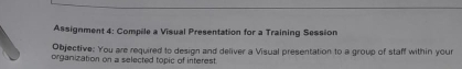 Assignment 4: Compile a Visual Presentation for a Training Session 
Objective: You are required to design and deliver a Visual presentation to a group of staff within your 
organization on a selected topic of interest.