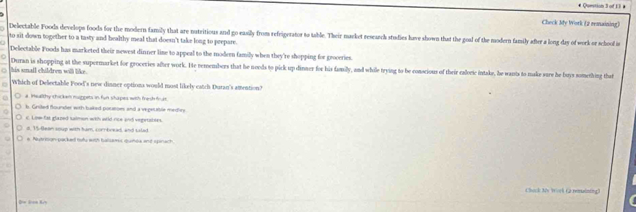 +
Check My Work (2 remaining)
Delectable Foods develops foods for the modern family that are nutritious and go easily from refrigerator to table. Their market research studies have shown that the goal of the modern family after a long day of work or school i
to sit down together to a tasty and healthy meal that doesn't take long to prepare.
Delectable Foods has marketed their newest dinner line to appeal to the modern family when they're shopping for groceries.
. Duran is shopping at the supermarket for groceries after work. He remembers that he needs to pick up dinner for his family, and while trying to be conscious of their caloric intake, he wants to make sure he buys something that
his small children will like.
Which of Delectable Food's new dinner options would most likely catch Duran's attention?
a. Healthy chicken nuggets in fun shapes with fresh fruit.
b. Gniled flounder with baked pocatoes and a vegetable medley
c. Low fat glazed talmon with wild rice and vegetables.
d, 15 -Bean soup with ham, comtread, and salad.
e Nutrition-packed tofu with balsamic quinox and spinach
Chock My Work (2 remaining)
Din Jian Kry